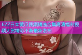 JiZZ日本黄瓜视频精选合集高清福利视频大赏精彩不断最新发布