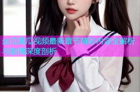 丝瓜黄瓜视频最新章节精彩内容全解析与剧情深度剖析