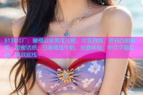 91制片厂：嫩模浴室黄瓜互慰，尽享激情；萝莉自慰喷浆，甜蜜诱惑；甘雨黄瓜牛奶，丝滑体验；中文字幕乱伦，挑战底线