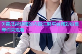 9I黄瓜视频精彩内容汇聚平台精彩纷呈等你来观看