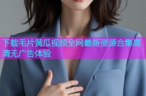 下载毛片黄瓜视频全网最新资源合集高清无广告体验