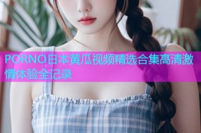 PORNO日本黄瓜视频精选合集高清激情体验全记录