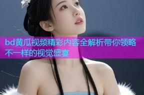 bd黄瓜视频精彩内容全解析带你领略不一样的视觉盛宴