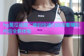 hg黄瓜视频二维码快速扫码观看精彩内容全新体验