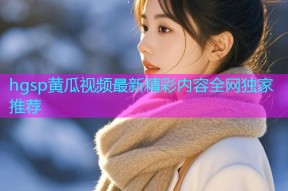 hgsp黄瓜视频最新精彩内容全网独家推荐