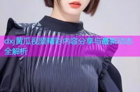 dxj黄瓜视频精彩内容分享与最新动态全解析
