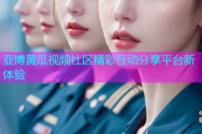 亚博黄瓜视频社区精彩互动分享平台新体验