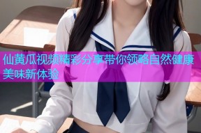 仙黄瓜视频精彩分享带你领略自然健康美味新体验