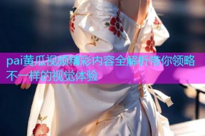 pai黄瓜视频精彩内容全解析带你领略不一样的视觉体验
