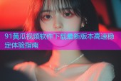 91黄瓜视频软件下载最新版本高速稳定体验指南