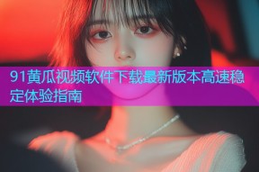 91黄瓜视频软件下载最新版本高速稳定体验指南