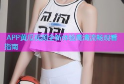  APP黄瓜视频全新体验高清流畅观看指南