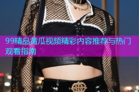 99精品黄瓜视频精彩内容推荐与热门观看指南
