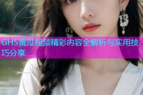 GHS黄瓜视频精彩内容全解析与实用技巧分享