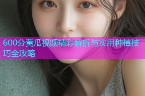 600分黄瓜视频精彩解析与实用种植技巧全攻略