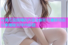 xy黄瓜视频精彩内容全解析与最新动态分享揭秘30字内标题
