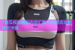7黄瓜视频精彩内容汇聚引领潮流全新视听体验