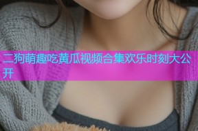 二狗萌趣吃黄瓜视频合集欢乐时刻大公开