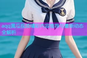 aqq黄瓜视频精彩内容推荐与最新动态全解析