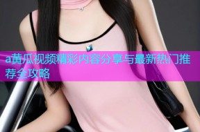 a黄瓜视频精彩内容分享与最新热门推荐全攻略