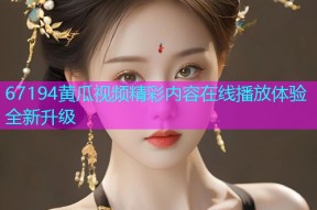 67194黄瓜视频精彩内容在线播放体验全新升级