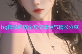 hg精彩内容全方位体验与精彩分享