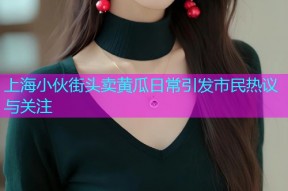 上海小伙街头卖黄瓜日常引发市民热议与关注