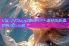 6黄瓜视频app精彩内容无限畅享高清短视频新体验