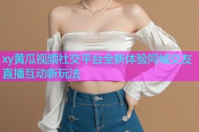 xy黄瓜视频社交平台全新体验同城交友直播互动新玩法