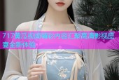 717黄瓜视频精彩内容汇聚高清影视盛宴全新体验