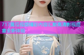 717黄瓜视频精彩内容汇聚高清影视盛宴全新体验