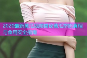 2020最新黄瓜视频揭秘黄瓜挤奶真相与食用安全指南