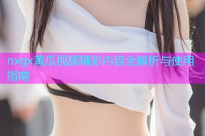nxgx黄瓜视频精彩内容全解析与使用指南