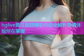 hglive黄瓜视频精彩内容全解析高清体验尽在掌握