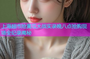 上海超市抢黄瓜大战实录晚八点抢购现场全纪录揭秘