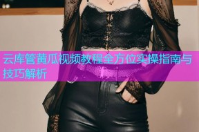云库管黄瓜视频教程全方位实操指南与技巧解析