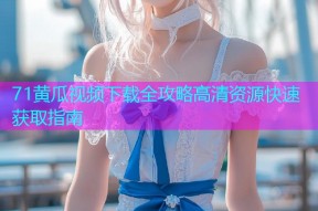 71黄瓜视频下载全攻略高清资源快速获取指南