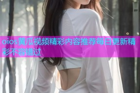 oios黄瓜视频精彩内容推荐每日更新精彩不容错过
