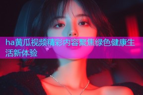 ha黄瓜视频精彩内容聚焦绿色健康生活新体验