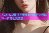 HGSPICU黄瓜视频精彩合集带你领略不一样的视觉盛宴