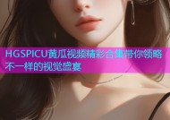 HGSPICU黄瓜视频精彩合集带你领略不一样的视觉盛宴