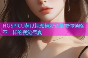 HGSPICU黄瓜视频精彩合集带你领略不一样的视觉盛宴