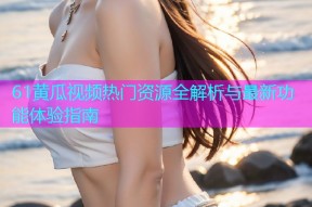 61黄瓜视频热门资源全解析与最新功能体验指南