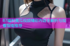 87福利黄瓜视频精彩内容全解析与观看指南推荐