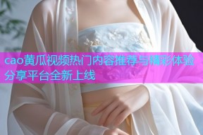 cao黄瓜视频热门内容推荐与精彩体验分享平台全新上线