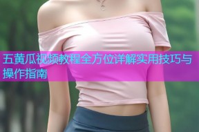 五黄瓜视频教程全方位详解实用技巧与操作指南