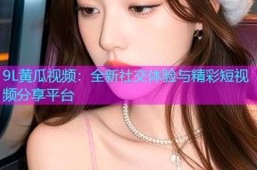 9L黄瓜视频：全新社交体验与精彩短视频分享平台
