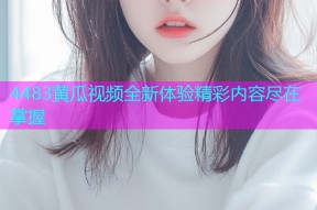 4483黄瓜视频全新体验精彩内容尽在掌握