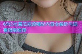 69公社黄瓜视频精彩内容全解析与观看指南推荐