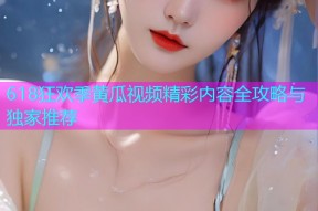 618狂欢季黄瓜视频精彩内容全攻略与独家推荐